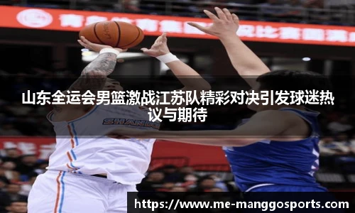 山东全运会男篮激战江苏队精彩对决引发球迷热议与期待